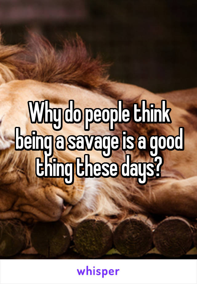 Why do people think being a savage is a good thing these days?