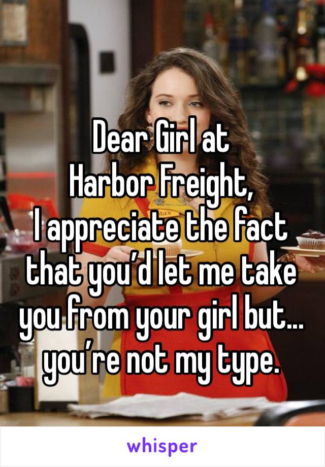 Dear Girl at Harbor Freight,
I appreciate the fact that you’d let me take you from your girl but... you’re not my type. 