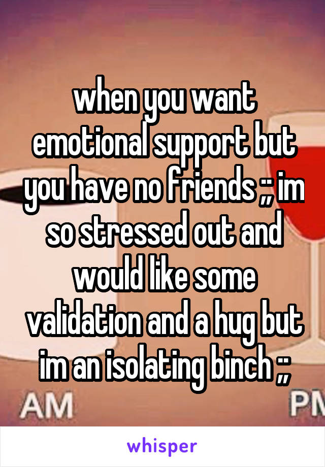 when you want emotional support but you have no friends ;; im so stressed out and would like some validation and a hug but im an isolating binch ;;