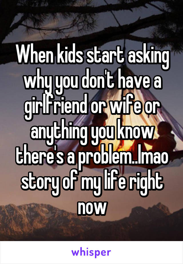 When kids start asking why you don't have a girlfriend or wife or anything you know there's a problem..lmao story of my life right now
