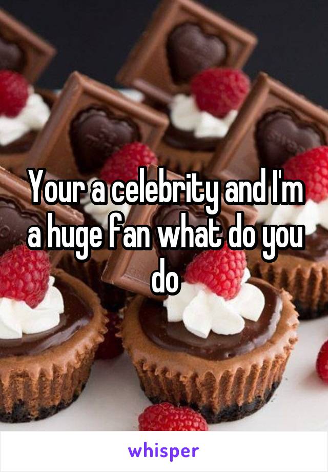 Your a celebrity and I'm a huge fan what do you do