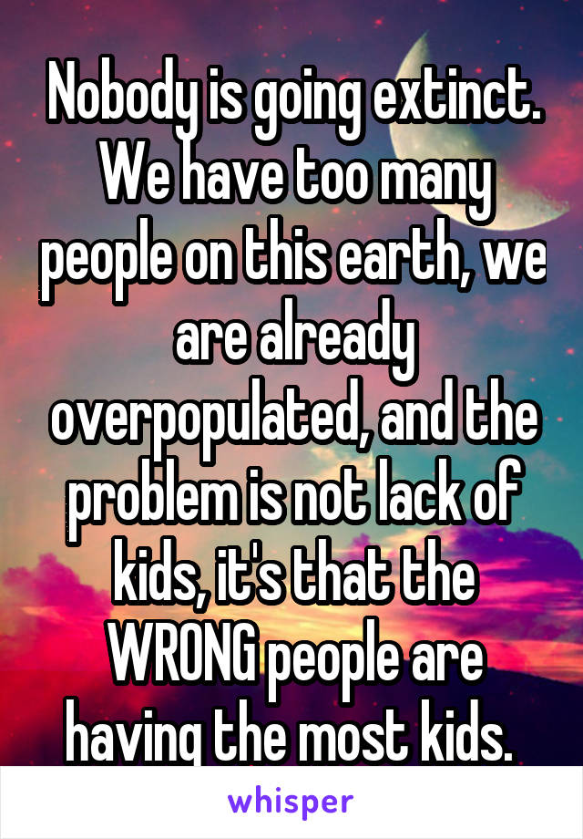 Nobody is going extinct. We have too many people on this earth, we are already overpopulated, and the problem is not lack of kids, it's that the WRONG people are having the most kids. 