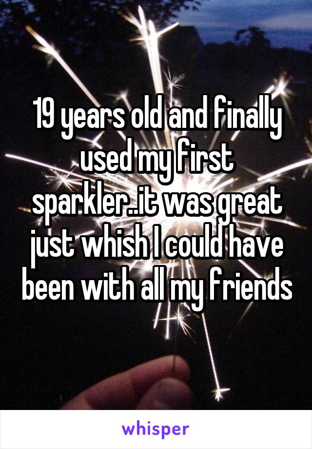 19 years old and finally used my first sparkler..it was great just whish I could have been with all my friends 