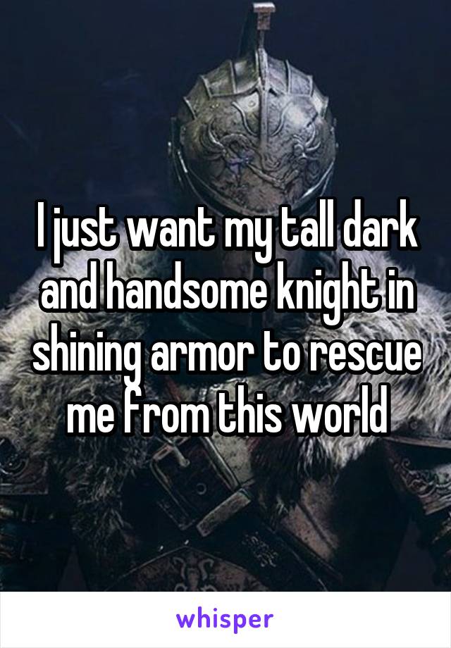I just want my tall dark and handsome knight in shining armor to rescue me from this world