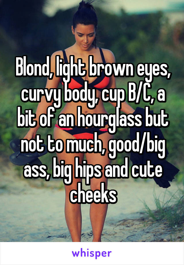 Blond, light brown eyes, curvy body, cup B/C, a bit of an hourglass but not to much, good/big ass, big hips and cute cheeks