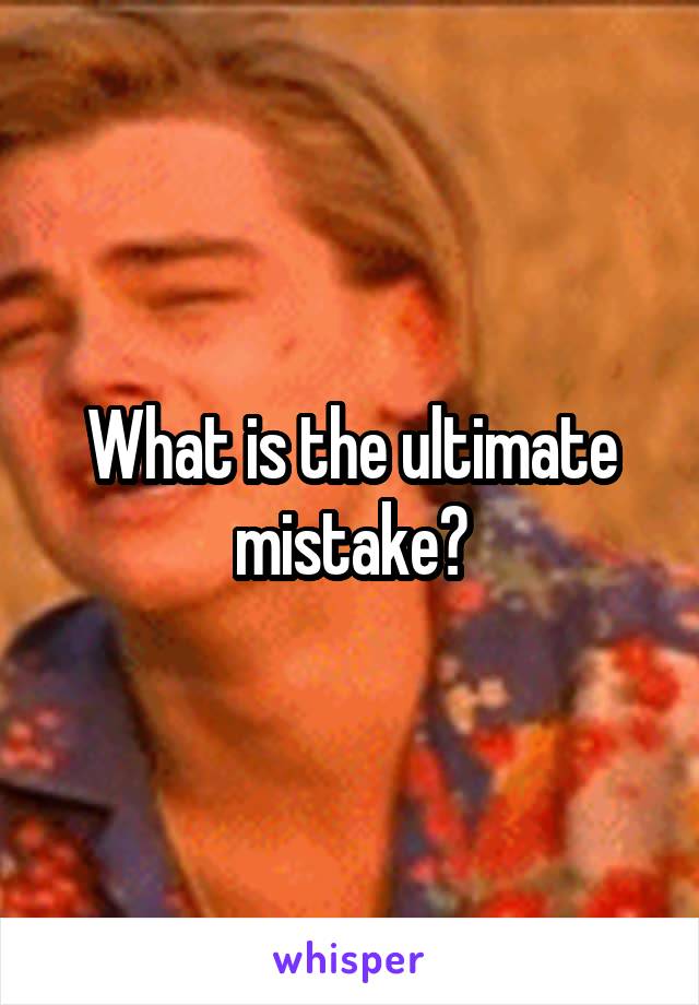 What is the ultimate mistake?