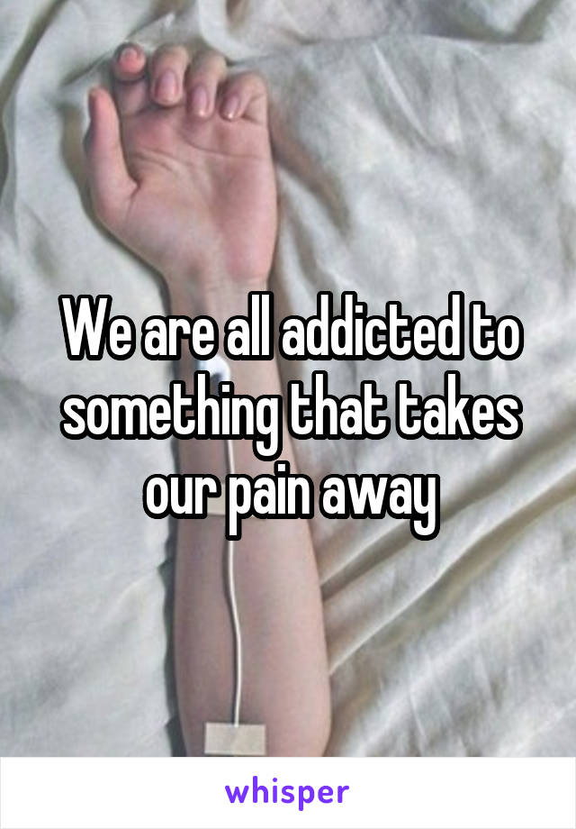 We are all addicted to something that takes our pain away