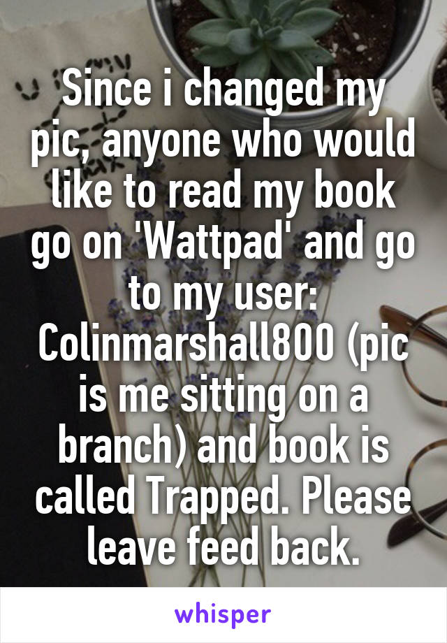 Since i changed my pic, anyone who would like to read my book go on 'Wattpad' and go to my user: Colinmarshall800 (pic is me sitting on a branch) and book is called Trapped. Please leave feed back.