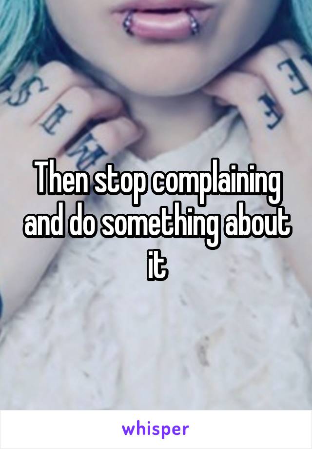 Then stop complaining and do something about it