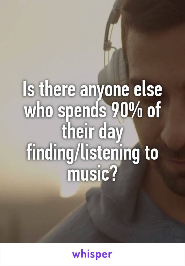 Is there anyone else who spends 90% of their day finding/listening to music?