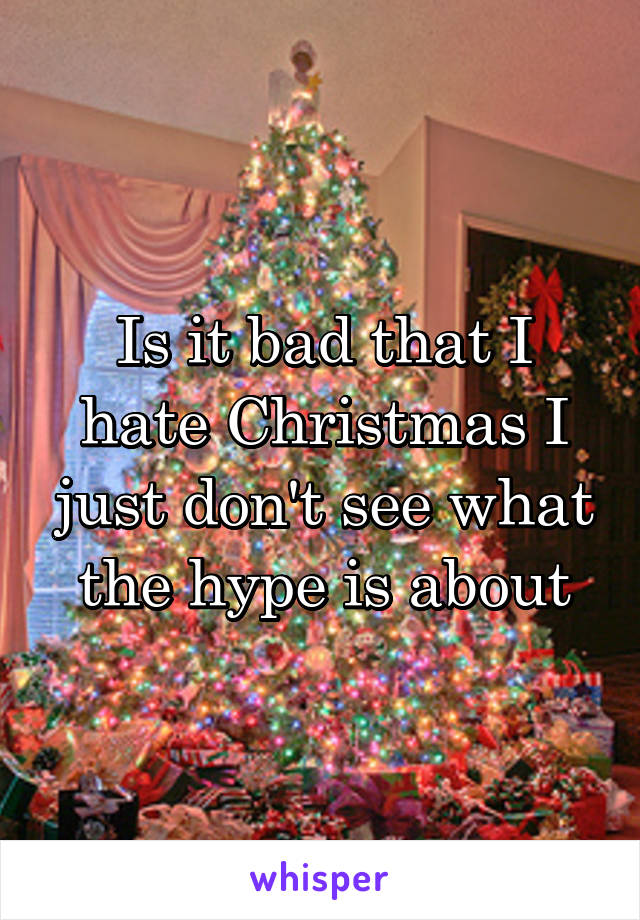 Is it bad that I hate Christmas I just don't see what the hype is about