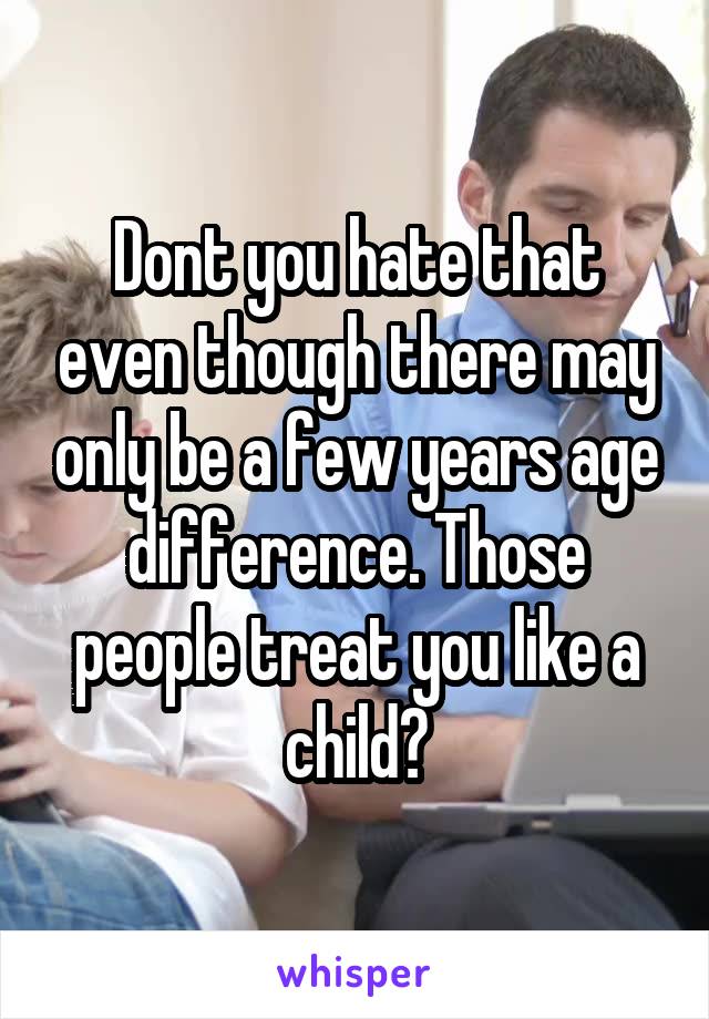 Dont you hate that even though there may only be a few years age difference. Those people treat you like a child?
