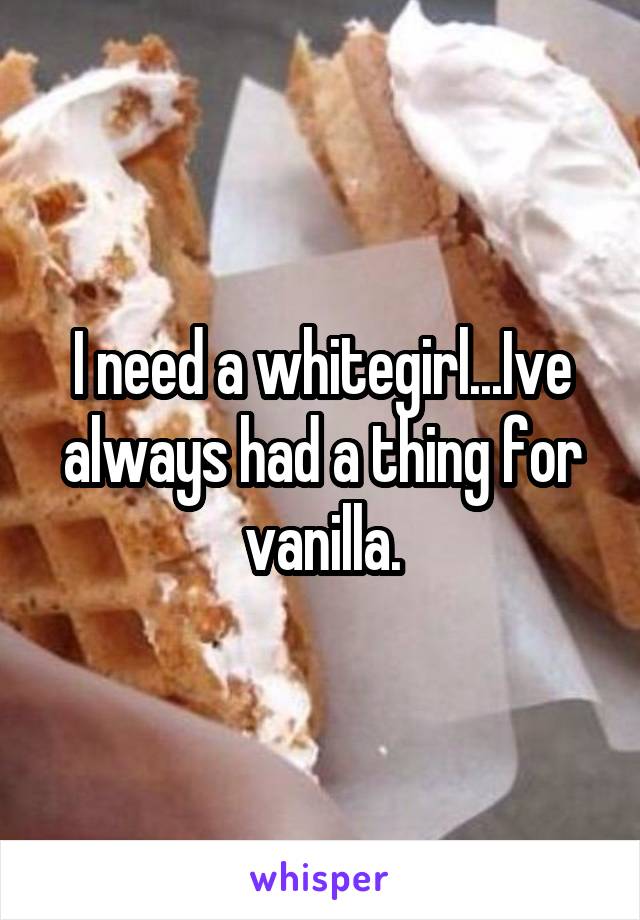 I need a whitegirl...Ive always had a thing for vanilla.