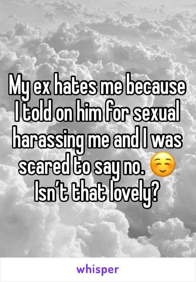 My ex hates me because I told on him for sexual harassing me and I was scared to say no. ☺️ Isn’t that lovely?