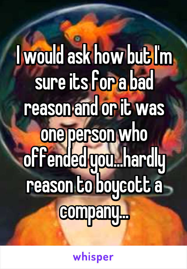 I would ask how but I'm sure its for a bad reason and or it was one person who offended you...hardly reason to boycott a company...