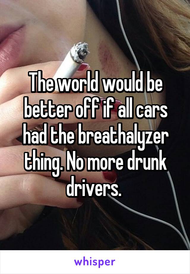 The world would be better off if all cars had the breathalyzer thing. No more drunk drivers. 