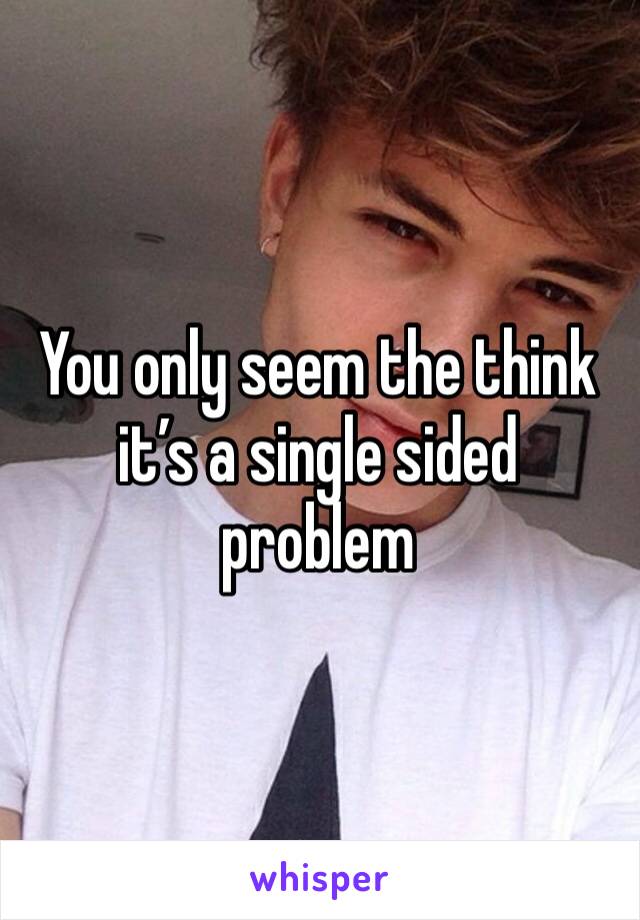 You only seem the think it’s a single sided problem