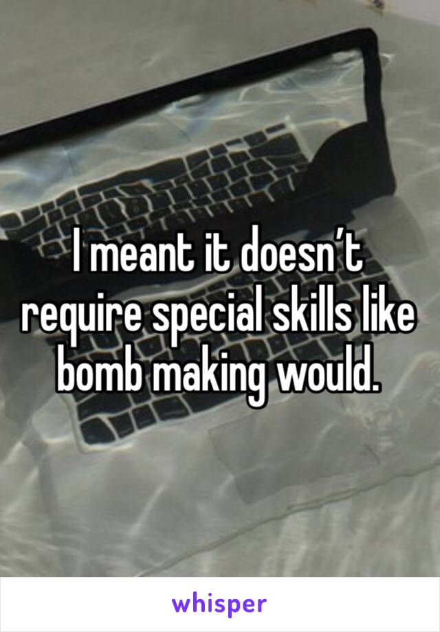 I meant it doesn’t require special skills like bomb making would. 