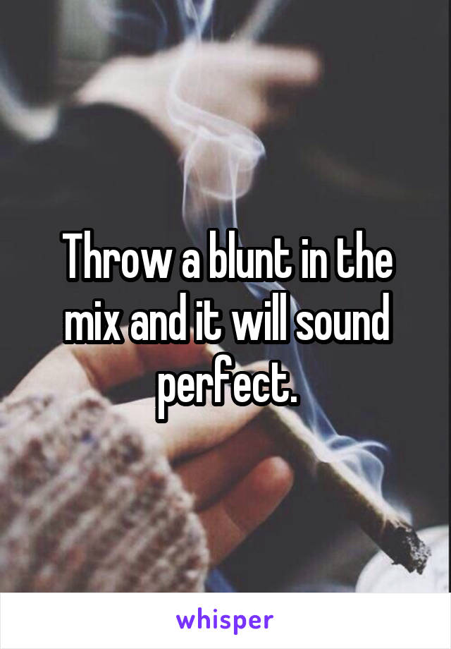 Throw a blunt in the mix and it will sound perfect.