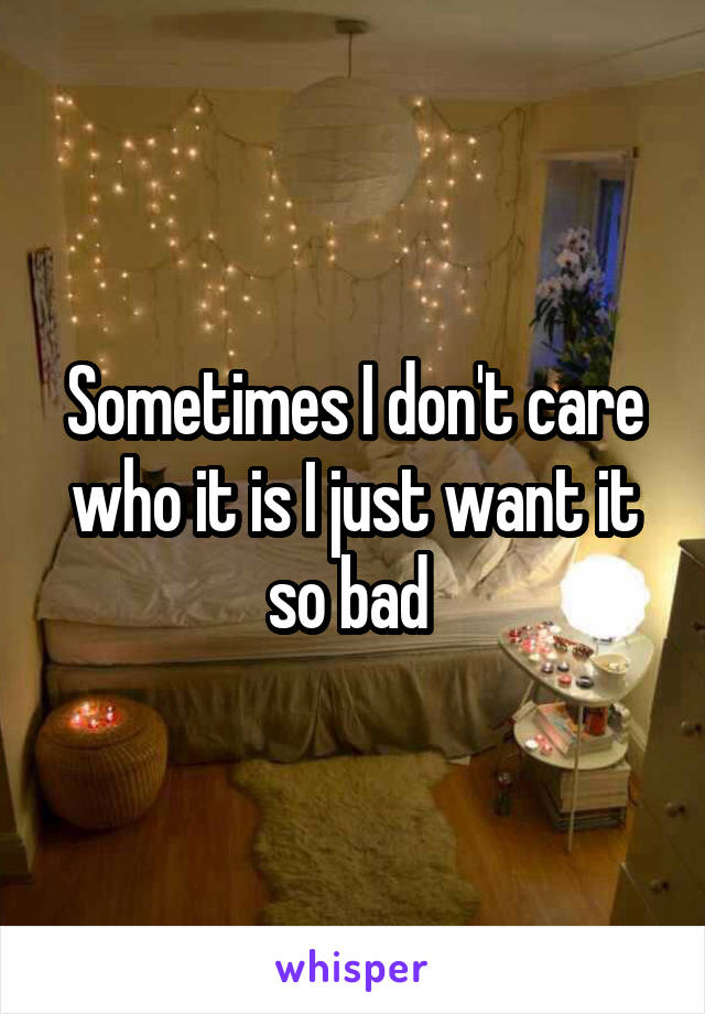Sometimes I don't care who it is I just want it so bad 