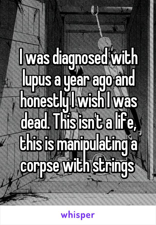 I was diagnosed with lupus a year ago and honestly I wish I was dead. This isn't a life, this is manipulating a corpse with strings 