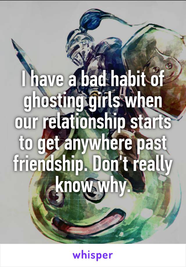 I have a bad habit of ghosting girls when our relationship starts to get anywhere past friendship. Don't really know why.