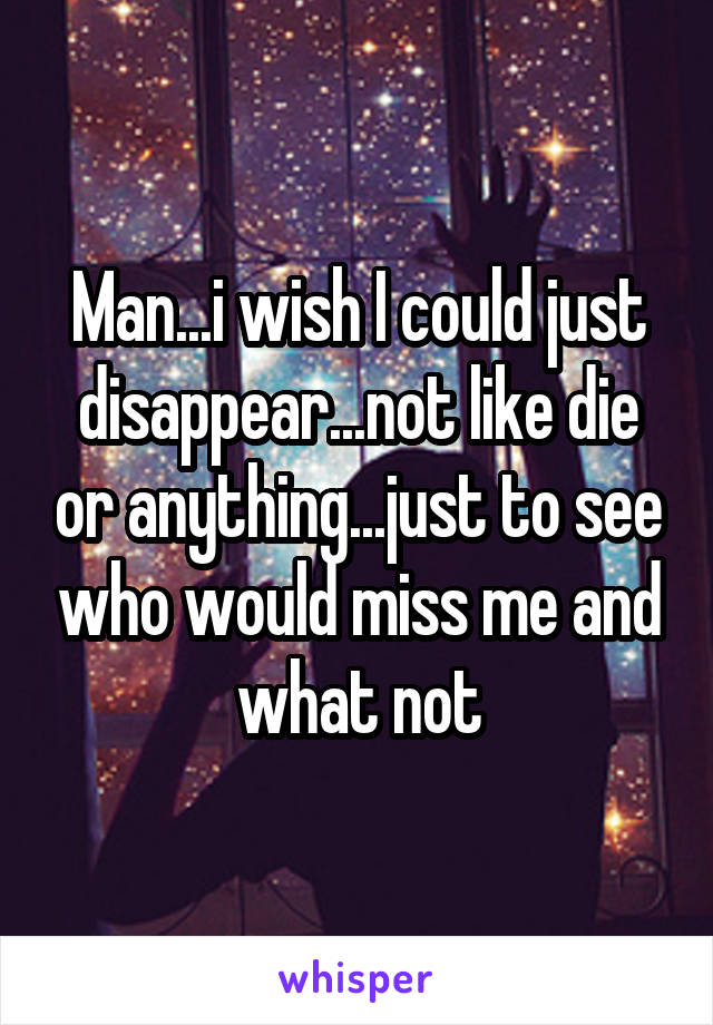 Man...i wish I could just disappear...not like die or anything...just to see who would miss me and what not