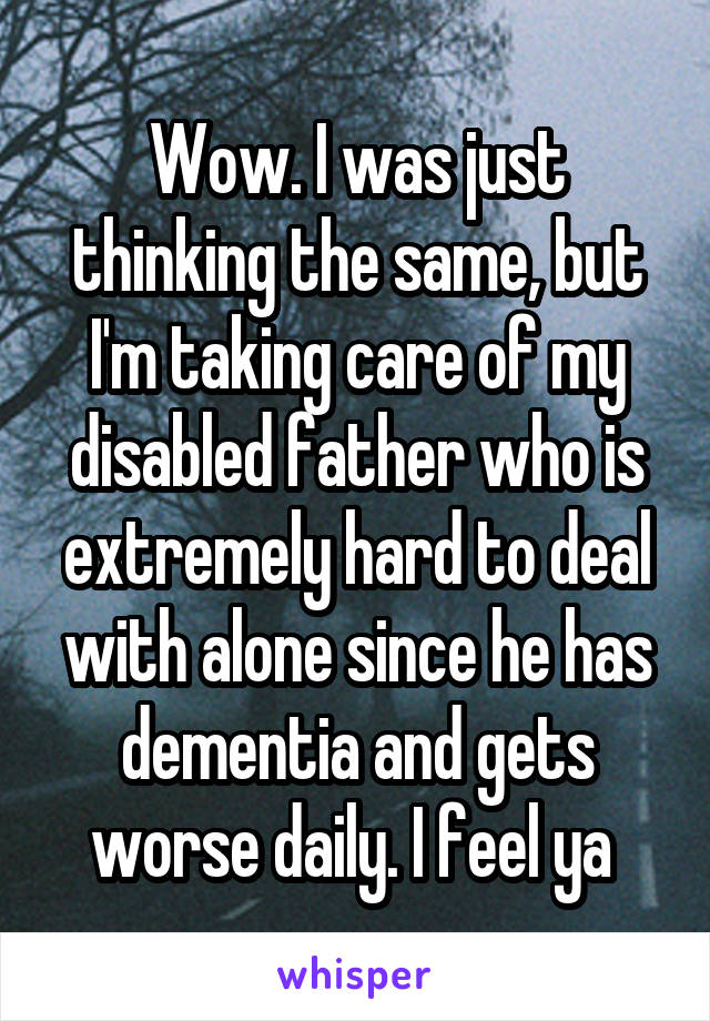 Wow. I was just thinking the same, but I'm taking care of my disabled father who is extremely hard to deal with alone since he has dementia and gets worse daily. I feel ya 