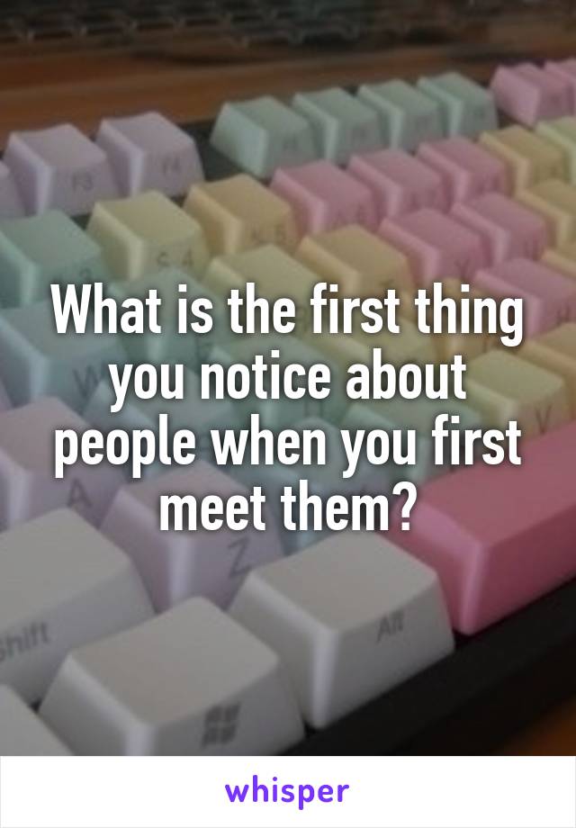 What is the first thing you notice about people when you first meet them?