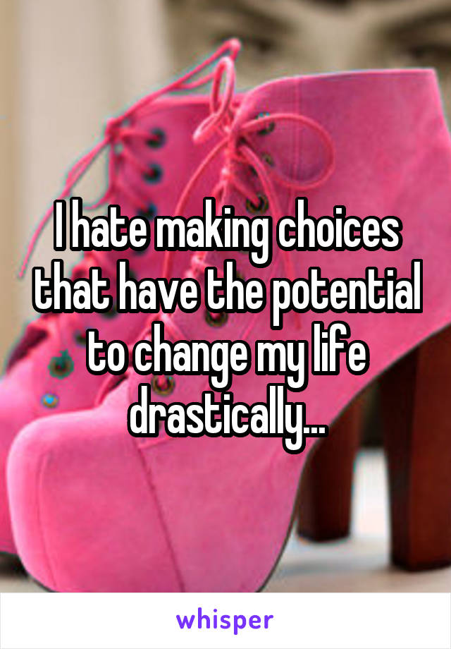 I hate making choices that have the potential to change my life drastically...