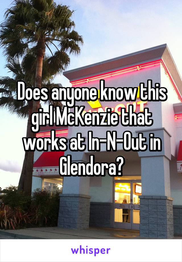 Does anyone know this girl McKenzie that works at In-N-Out in Glendora?