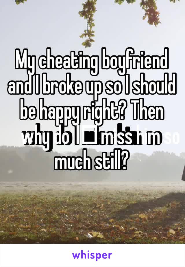 My cheating boyfriend and I broke up so I should be happy right? Then why do I️ miss him so much still? 
