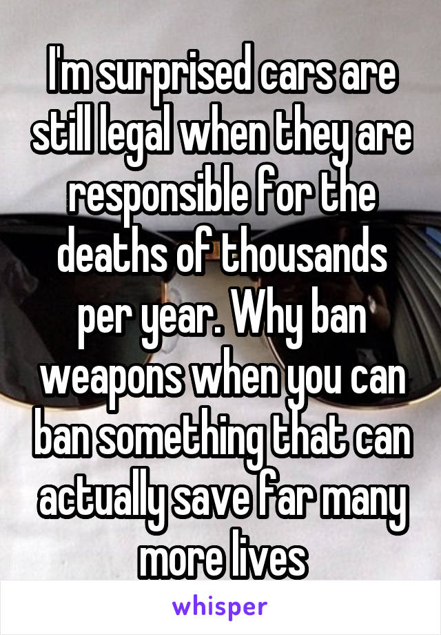 I'm surprised cars are still legal when they are responsible for the deaths of thousands per year. Why ban weapons when you can ban something that can actually save far many more lives