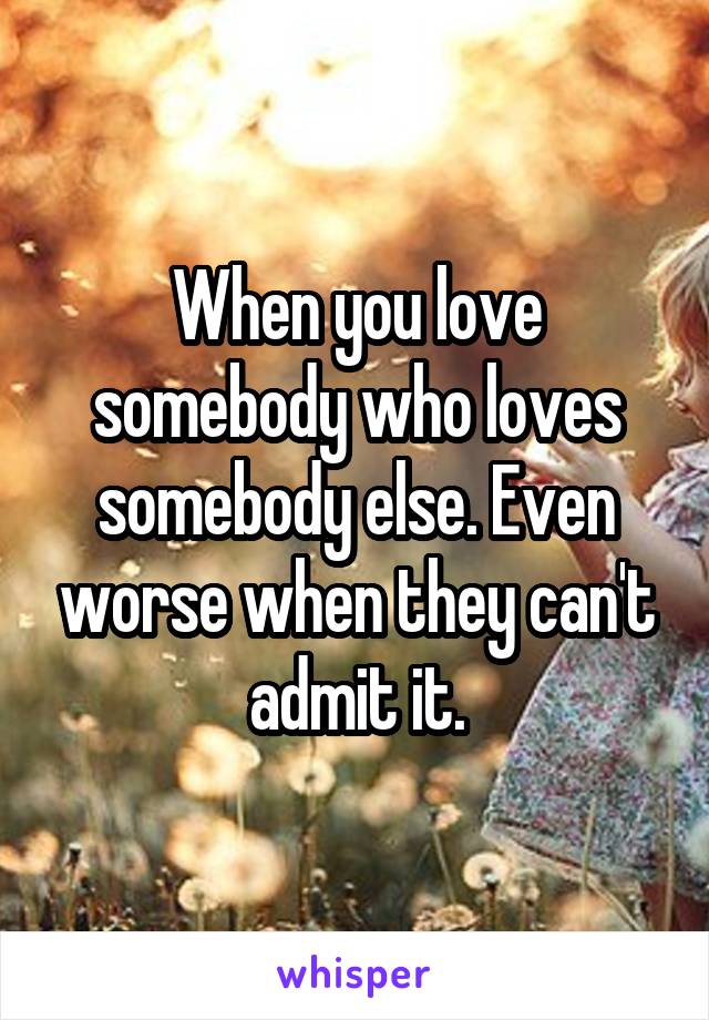 When you love somebody who loves somebody else. Even worse when they can't admit it.