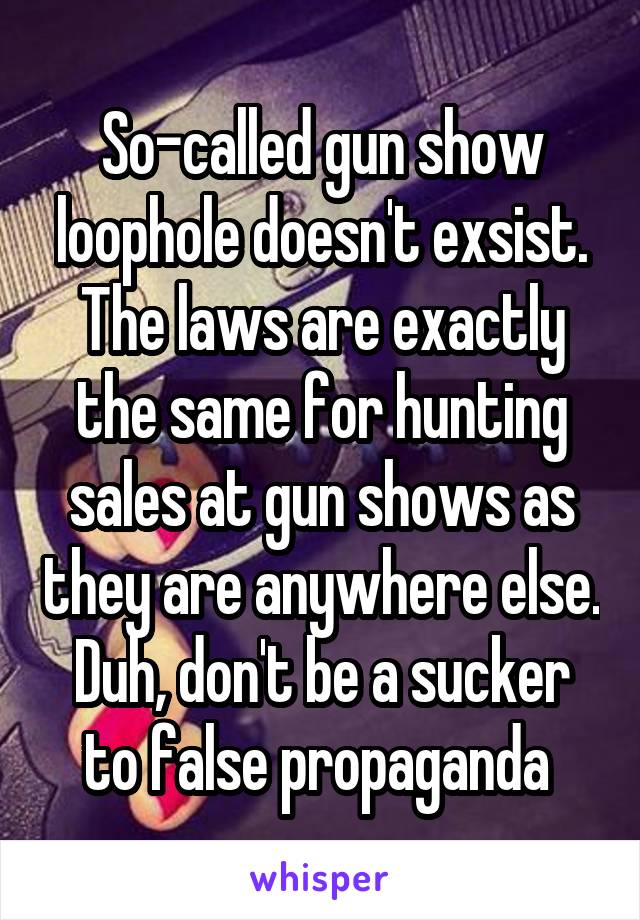 So-called gun show loophole doesn't exsist.
The laws are exactly the same for hunting sales at gun shows as they are anywhere else.
Duh, don't be a sucker to false propaganda 