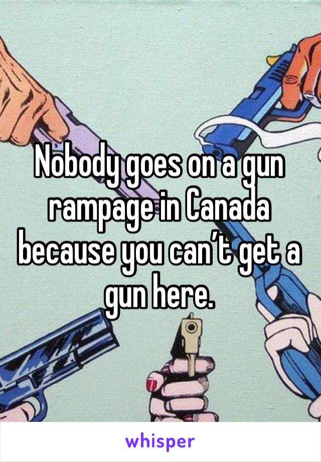 Nobody goes on a gun rampage in Canada because you can’t get a gun here. 