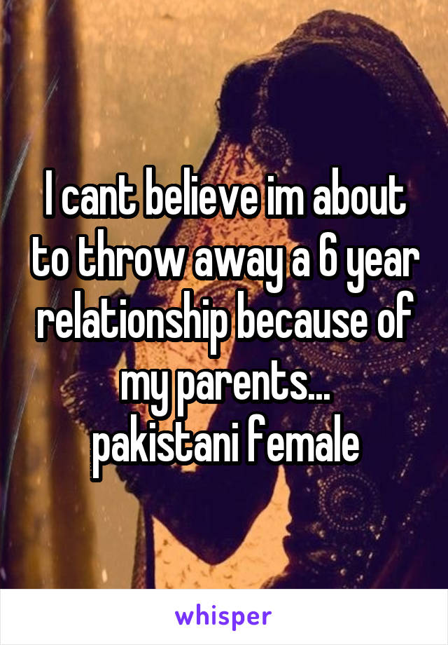 I cant believe im about to throw away a 6 year relationship because of my parents...
pakistani female