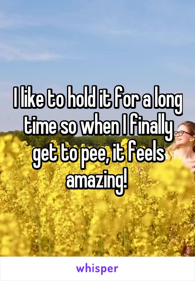 I like to hold it for a long time so when I finally get to pee, it feels amazing! 