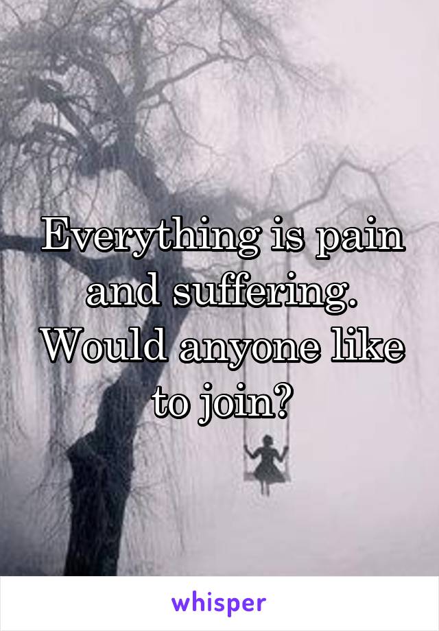 Everything is pain and suffering. Would anyone like to join?