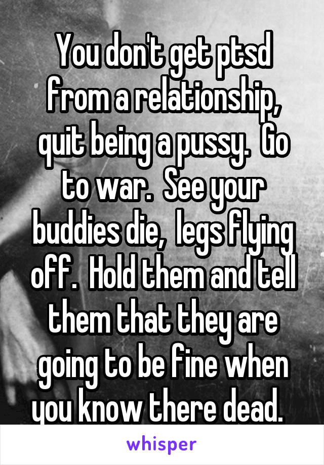 You don't get ptsd from a relationship, quit being a pussy.  Go to war.  See your buddies die,  legs flying off.  Hold them and tell them that they are going to be fine when you know there dead.  