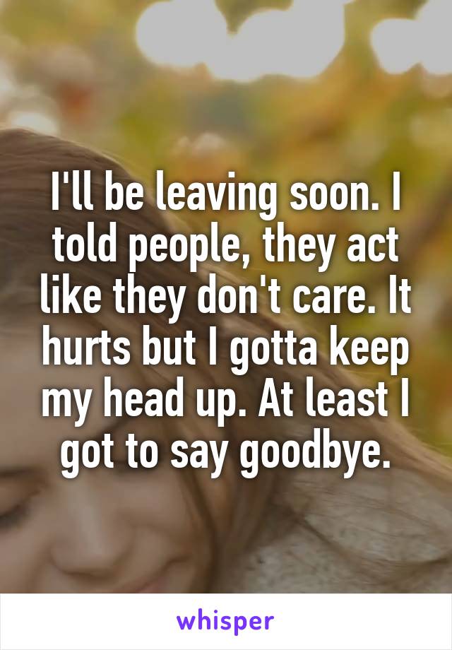I'll be leaving soon. I told people, they act like they don't care. It hurts but I gotta keep my head up. At least I got to say goodbye.