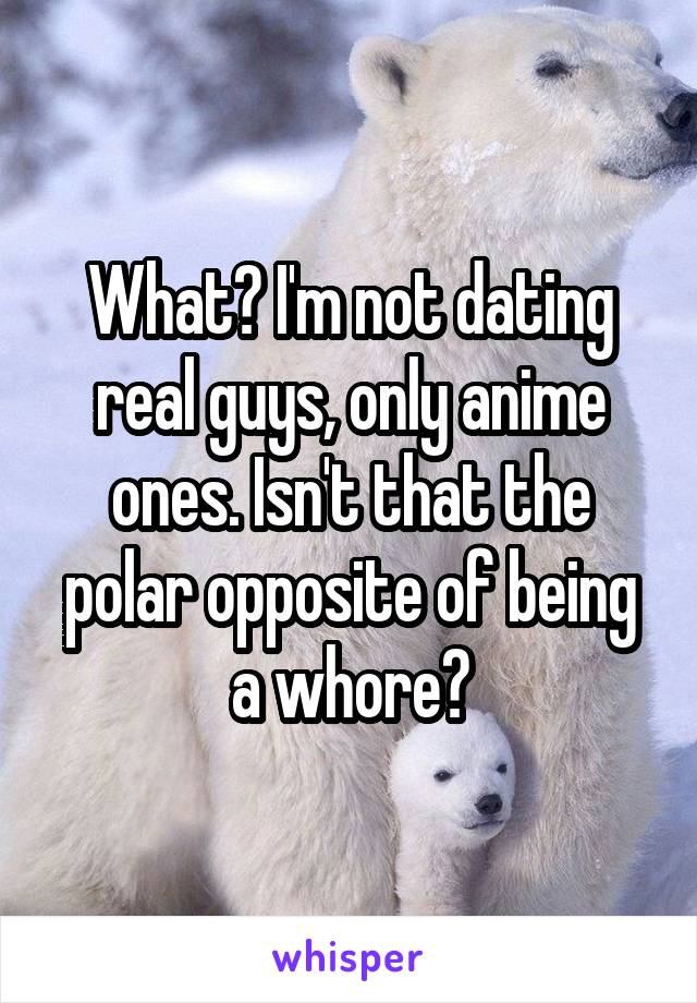 What? I'm not dating real guys, only anime ones. Isn't that the polar opposite of being a whore?
