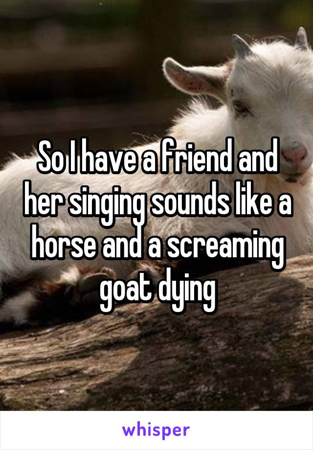 So I have a friend and her singing sounds like a horse and a screaming goat dying