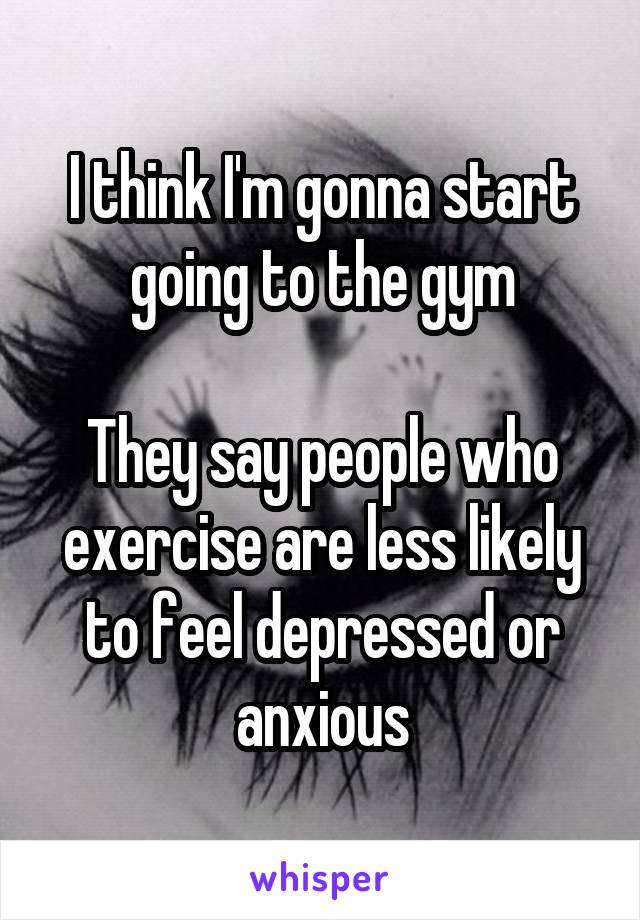 I think I'm gonna start going to the gym

They say people who exercise are less likely to feel depressed or anxious
