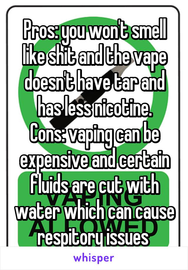 Pros: you won't smell like shit and the vape doesn't have tar and has less nicotine.
Cons: vaping can be expensive and certain fluids are cut with water which can cause respitory issues 