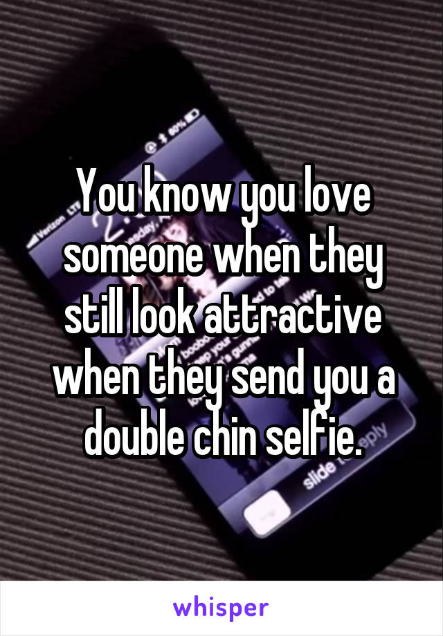 You know you love someone when they still look attractive when they send you a double chin selfie.
