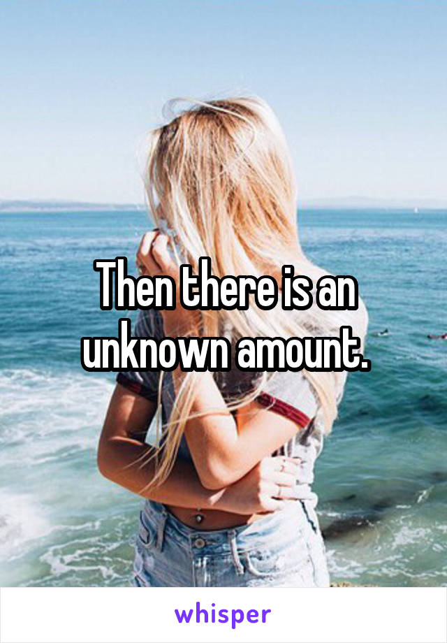 Then there is an unknown amount.