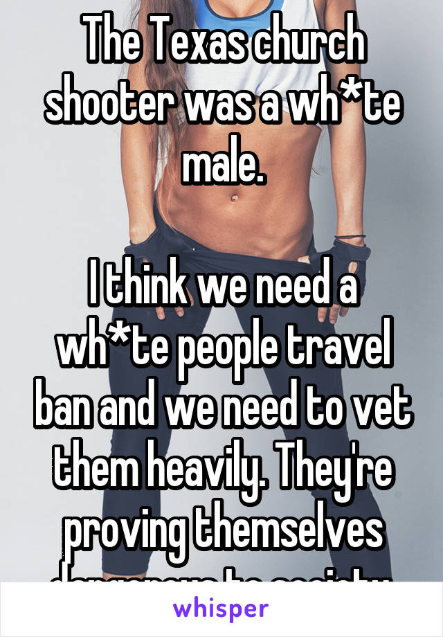 The Texas church shooter was a wh*te male.

I think we need a wh*te people travel ban and we need to vet them heavily. They're proving themselves dangerous to society.