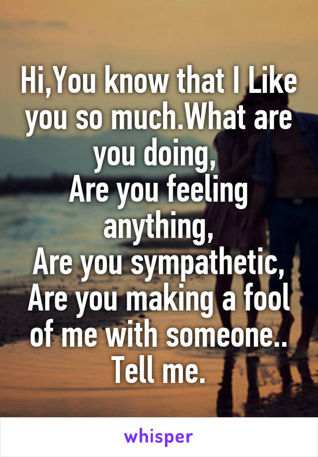 Hi,You know that I Like you so much.What are you doing, 
Are you feeling anything,
Are you sympathetic,
Are you making a fool of me with someone..
Tell me.