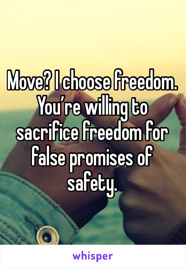 Move? I choose freedom. You’re willing to sacrifice freedom for false promises of safety.